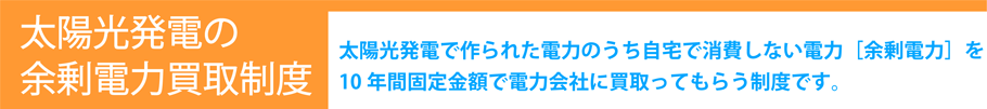 太陽光発電の余剰電力買取制度。太陽光発電で作られた電力のうち自宅で消費しない電力「余剰電力」を10年間固定金額で電力会社に買い取ってもらう制度です。